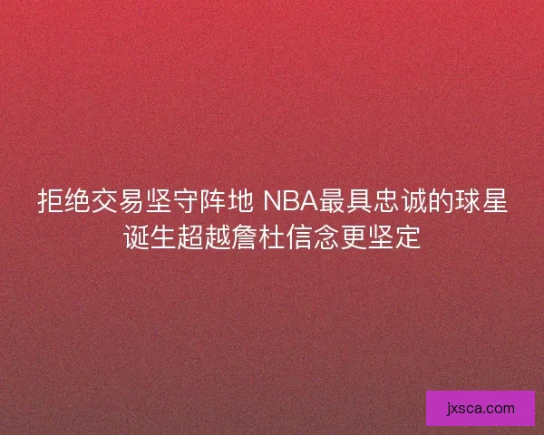 拒绝交易坚守阵地 NBA最具忠诚的球星诞生超越詹杜信念更坚定