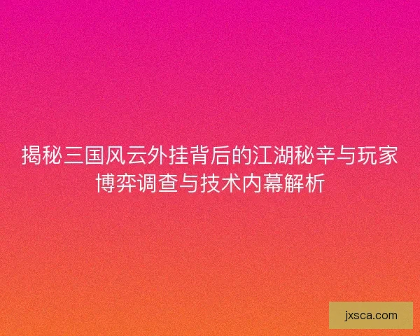 揭秘三国风云外挂背后的江湖秘辛与玩家博弈调查与技术内幕解析